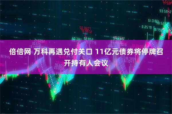 倍倍网 万科再遇兑付关口 11亿元债券将停牌召开持有人会议
